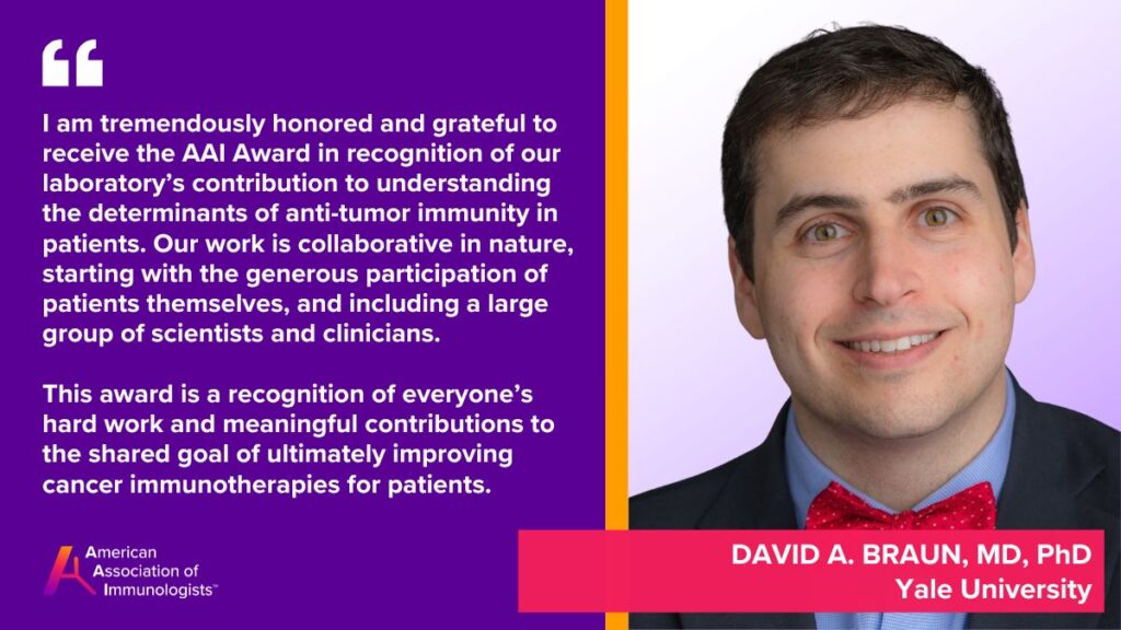 David A. Braun, M.D., Ph.D. (AAI '25)
Yale University
I am tremendously honored and grateful to receive the AAI Award in recognition of our laboratory’s contribution to understanding the determinants of anti-tumor immunity in patients. Our work is collaborative in nature, starting with the generous participation of patients themselves, and including a large group of scientists and clinicians. This Award is a recognition of everyone’s hard work and meaningful contributions to the shared goal of ultimately improving cancer immunotherapies for patients.
