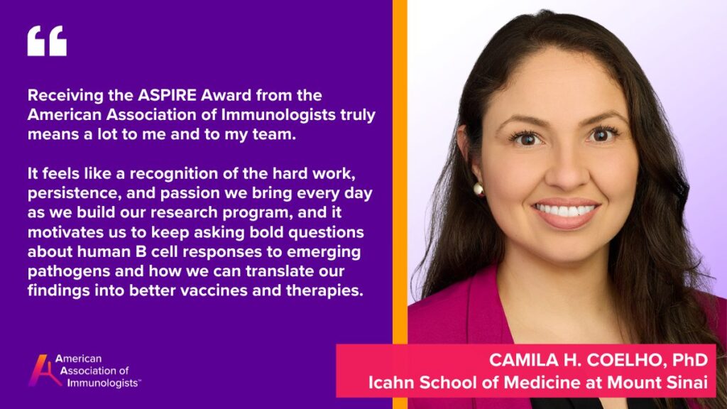 Camila H. Coelho, Ph.D. (AAI '22)
Icahn School of Medicine at Mount Sinai
Receiving the ASPIRE Award from the American Association of Immunologists truly means a lot to me and to my team. It feels like a recognition of the hard work, persistence, and passion we bring every day as we build our research program, and it motivates us to keep asking bold questions about human B cell responses to emerging pathogens and how we can translate our findings into better vaccines and therapies.
