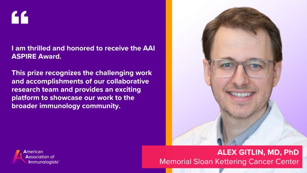 Alex Gitlin, M.D., Ph.D. (AAI '23)
Memorial Sloan Kettering Cancer Center
I am thrilled and honored to receive the AAI ASPIRE Award. This prize recognizes the challenging work and accomplishments of our collaborative research team and provides an exciting platform to showcase our work to the broader immunology community.
