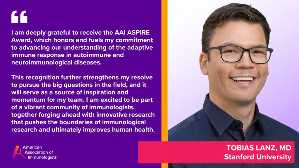 Tobias V. Lanz, M.D. (AAI '23)
Stanford University
I am deeply grateful to receive the AAI ASPIRE Award, which honors and fuels my commitment to advancing our understanding of the adaptive immune response in autoimmune and neuroimmunological diseases. This recognition further strengthens my resolve to pursue the big questions in the field, and it will serve as a source of inspiration and momentum for my team. I am excited to be part of a vibrant community of immunologists, and together forge ahead with innovative research that pushes the boundaries of immunological research and ultimately improves human health.
