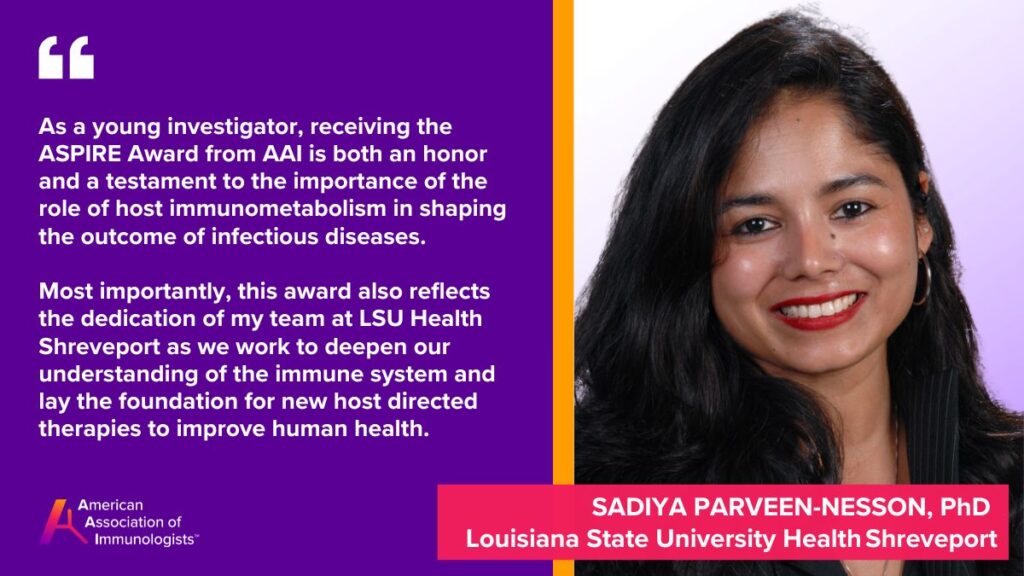 Sadiya Parveen Nesson, Ph.D. (AAI '24)
Louisiana State University Health Shreveport
As a young investigator, receiving the ASPIRE Award from AAI is both an honor and a testament to the importance of the role of host immunometabolism in shaping the outcome of infectious diseases. Most importantly, this award also reflects the dedication of my team at LSU Health Shreveport as we work to deepen our understanding of the immune system and lay the foundation for new host directed therapies to improve human health.
