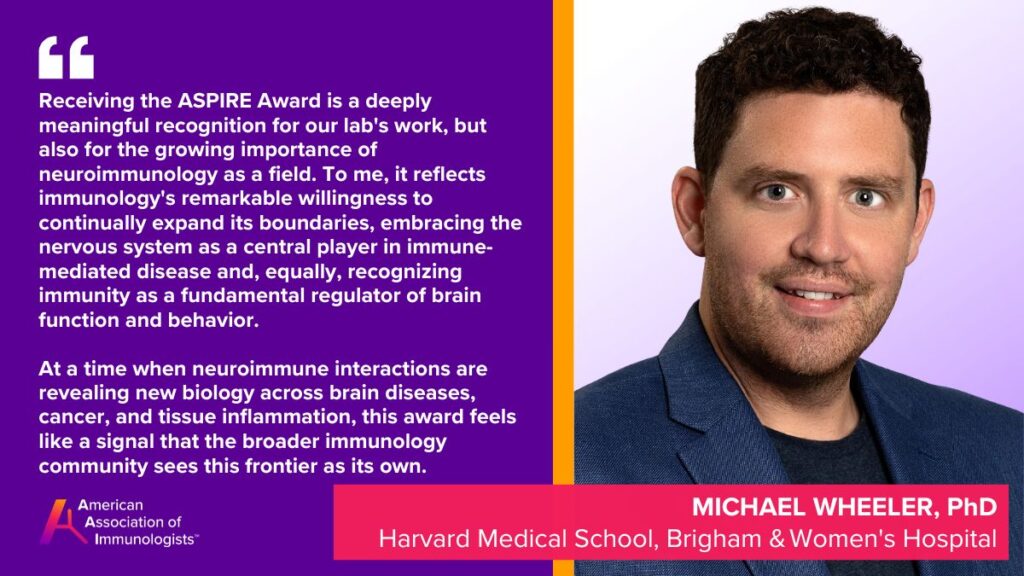Michael Wheeler, Ph.D. (AAI '23)
Harvard Medical School, Brigham & Women's Hospital
Receiving the ASPIRE Award is a deeply meaningful recognition for our lab's work, but also for the growing importance of neuroimmunology as a field. To me, it reflects immunology's remarkable willingness to continually expand its boundaries, embracing the nervous system as a central player in immune-mediated disease and, equally, recognizing immunity as a fundamental regulator of brain function and behavior. At a time when neuroimmune interactions are revealing new biology across brain diseases, cancer, and tissue inflammation, this award feels like a signal that the broader immunology community sees this frontier as its own, and that excites me enormously about what's ahead for the field.
